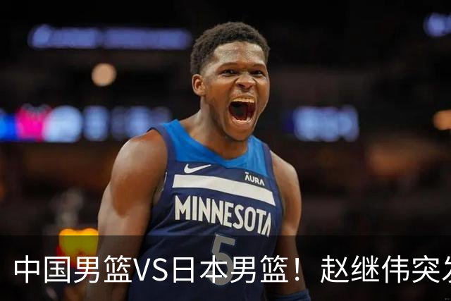中国男篮VS日本男篮！赵继伟突发伤病，河村勇辉缺席，CCTV5+直播