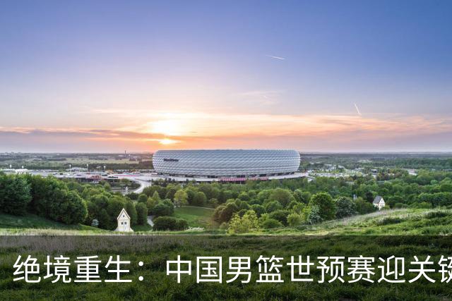 绝境重生：中国男篮世预赛迎关键第二阶段 拼搏定能破局