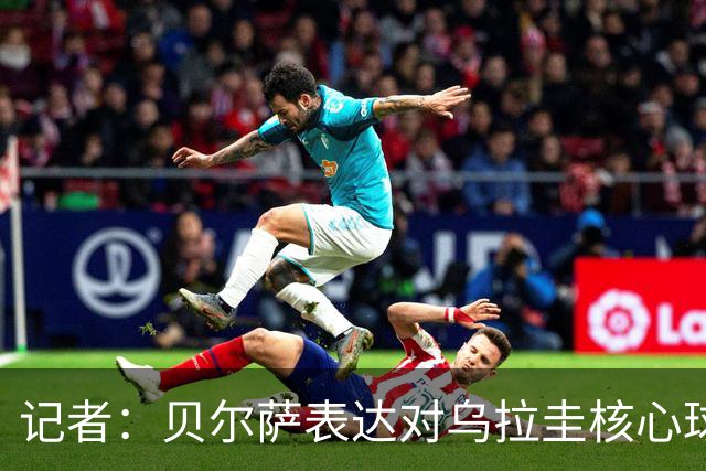 记者：贝尔萨表达对乌拉圭核心球员不满，他表示他们让他孤军奋战